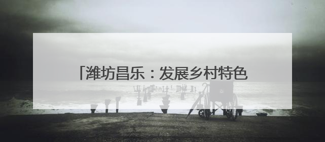 潍坊昌乐：发展乡村特色产业 全面推进乡村振兴
