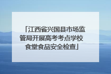 江西省兴国县市场监管局开展高考考点学校食堂食品安全检查