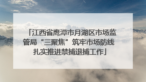 江西省鹰潭市月湖区市场监管局“三聚焦”筑牢市场防线 扎实推进禁捕退捕工作