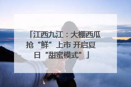 江西九江：大棚西瓜抢“鲜”上市 开启夏日“甜蜜模式”