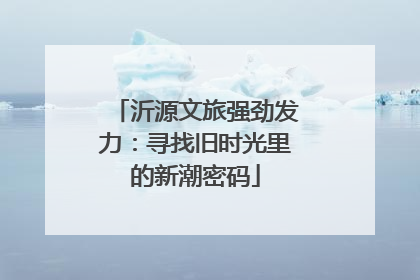 沂源文旅强劲发力：寻找旧时光里的新潮密码