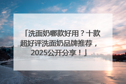 洗面奶哪款好用？十款超好评洗面奶品牌推荐，2025公开分享！