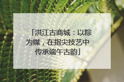 洪江古商城：以粽为媒，在指尖技艺中传承端午古韵