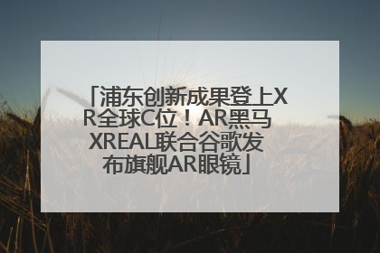 浦东创新成果登上XR全球C位！AR黑马XREAL联合谷歌发布旗舰AR眼镜