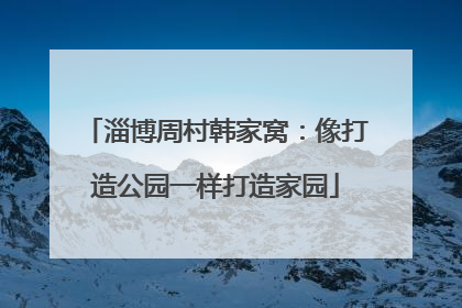 淄博周村韩家窝：像打造公园一样打造家园