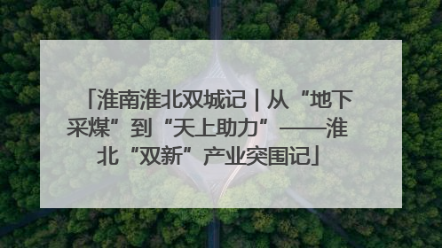 淮南淮北双城记｜从“地下采煤”到“天上助力”——淮北“双新”产业突围记