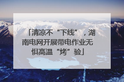 清凉不“下线”，湖南电网开展带电作业无惧高温“烤”验