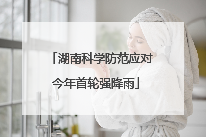 湖南科学防范应对今年首轮强降雨