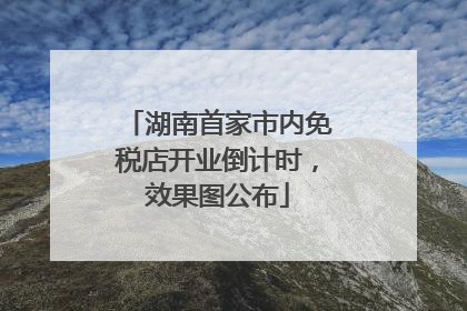 湖南首家市内免税店开业倒计时，效果图公布