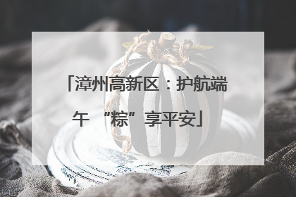 漳州高新区：护航端午 “粽”享平安
