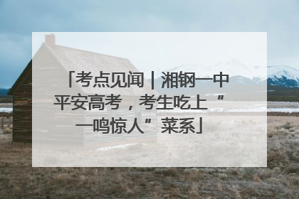 考点见闻｜湘钢一中平安高考，考生吃上“一鸣惊人”菜系