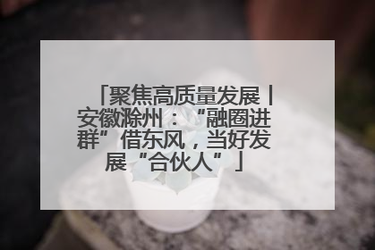 聚焦高质量发展丨安徽滁州：“融圈进群”借东风，当好发展“合伙人”