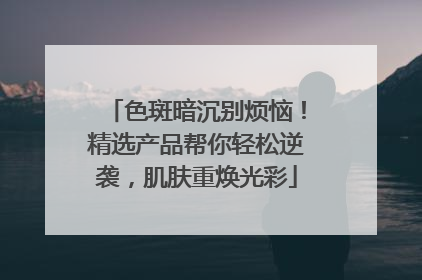 色斑暗沉别烦恼！精选产品帮你轻松逆袭，肌肤重焕光彩