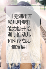 芜湖市开展儿科专科能力提升培训，推动儿科医疗高质量发展