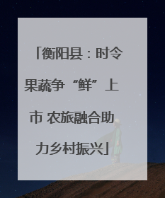 衡阳县：时令果蔬争“鲜”上市 农旅融合助力乡村振兴