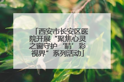 西安市长安区医院开展“聚焦心灵之窗守护‘睛’彩视界”系列活动