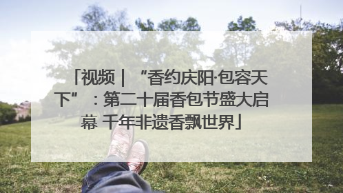 视频｜“香约庆阳·包容天下”：第二十届香包节盛大启幕 千年非遗香飘世界