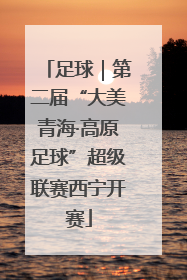 足球｜第二届“大美青海·高原足球”超级联赛西宁开赛