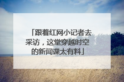 跟着红网小记者去采访，这堂穿越时空的新闻课太有料