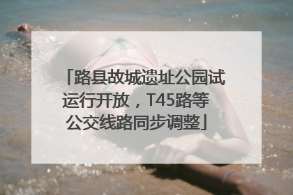 路县故城遗址公园试运行开放，T45路等公交线路同步调整