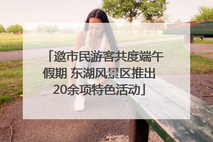 邀市民游客共度端午假期 东湖风景区推出20余项特色活动