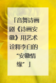 音舞诗画剧《诗画安徽》用艺术诠释李白的 “安徽情缘”