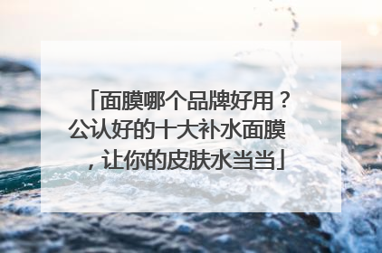 面膜哪个品牌好用？公认好的十大补水面膜，让你的皮肤水当当