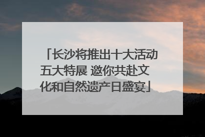长沙将推出十大活动五大特展 邀你共赴文化和自然遗产日盛宴