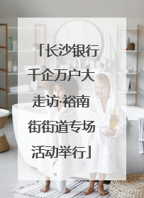 长沙银行千企万户大走访·裕南街街道专场活动举行