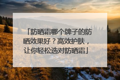 防晒霜哪个牌子的防晒效果好？高效护肤，让你轻松选对防晒霜