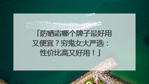 防晒霜哪个牌子最好用又便宜？穷鬼女大严选：性价比高又好用！