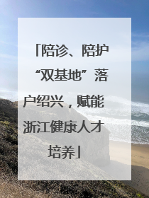 陪诊、陪护“双基地”落户绍兴，赋能浙江健康人才培养