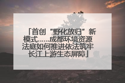 首创“野化放归”新模式……成都环境资源法庭如何推进依法筑牢长江上游生态屏障