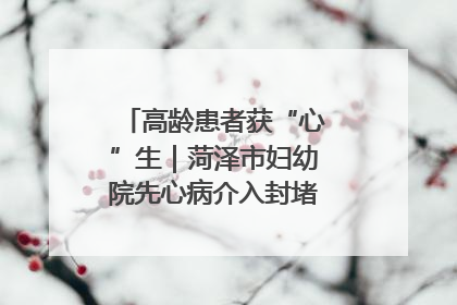 高龄患者获“心”生｜菏泽市妇幼院先心病介入封堵术实现技术突破