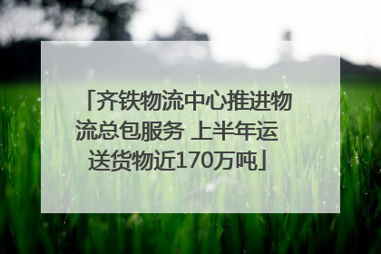 齐铁物流中心推进物流总包服务 上半年运送货物近170万吨