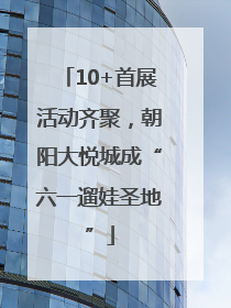10+首展活动齐聚，朝阳大悦城成“六一遛娃圣地”