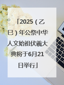 2025（乙巳）年公祭中华人文始祖伏羲大典将于6月21日举行