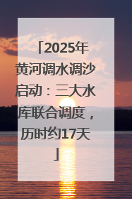 2025年黄河调水调沙启动：三大水库联合调度，历时约17天