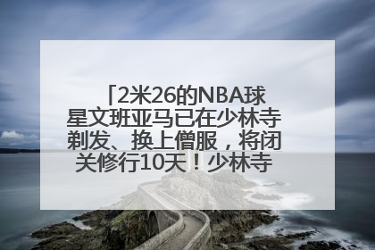 2米26的NBA球星文班亚马已在少林寺剃发、换上僧服，将闭关修行10天！少林寺回应：人在寺里