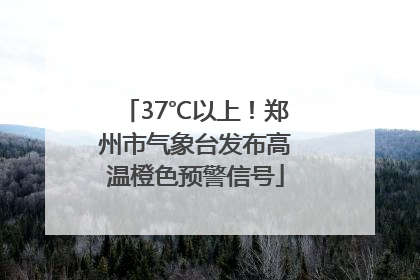 37℃以上！郑州市气象台发布高温橙色预警信号