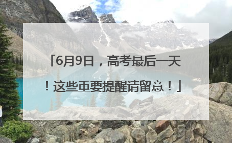 6月9日，高考最后一天！这些重要提醒请留意！
