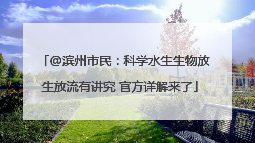 @滨州市民：科学水生生物放生放流有讲究 官方详解来了